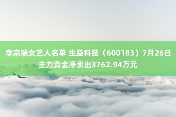 李宗瑞女艺人名单 生益科技（600183）7月26日主力资金净卖出3762.94万元