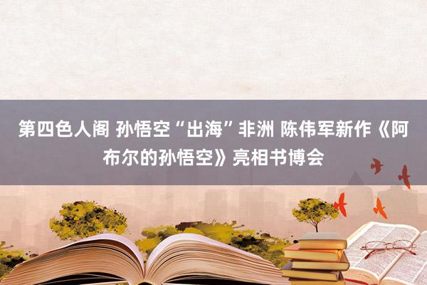 第四色人阁 孙悟空“出海”非洲 陈伟军新作《阿布尔的孙悟空》亮相书博会