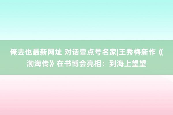 俺去也最新网址 对话壹点号名家|王秀梅新作《渤海传》在书博会亮相：到海上望望