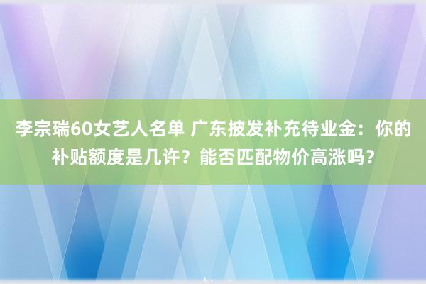 李宗瑞60女艺人名单 广东披发补充待业金：你的补贴额度是几许？能否匹配物价高涨吗？