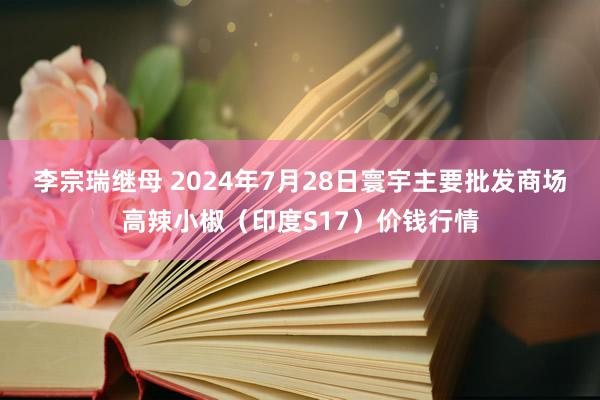 李宗瑞继母 2024年7月28日寰宇主要批发商场高辣小椒（印度S17）价钱行情