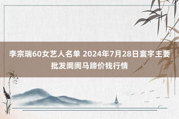 李宗瑞60女艺人名单 2024年7月28日寰宇主要批发阛阓马蹄价钱行情