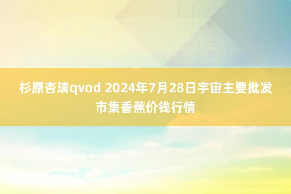 杉原杏璃qvod 2024年7月28日宇宙主要批发市集香蕉价钱行情