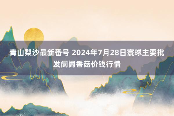 青山梨沙最新番号 2024年7月28日寰球主要批发阛阓香菇价钱行情