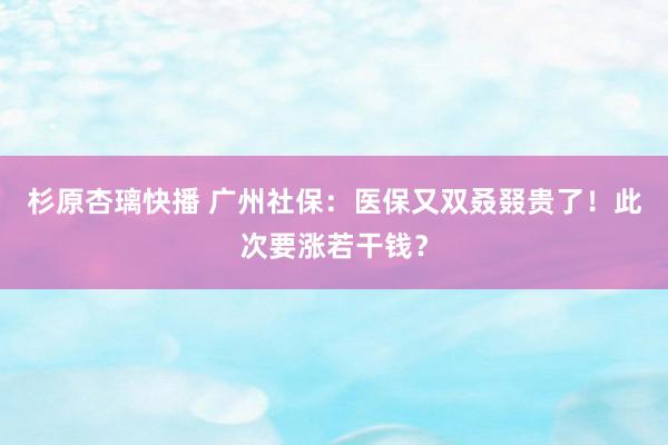 杉原杏璃快播 广州社保：医保又双叒叕贵了！此次要涨若干钱？