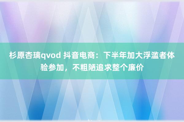 杉原杏璃qvod 抖音电商：下半年加大浮滥者体验参加，不粗陋追求整个廉价