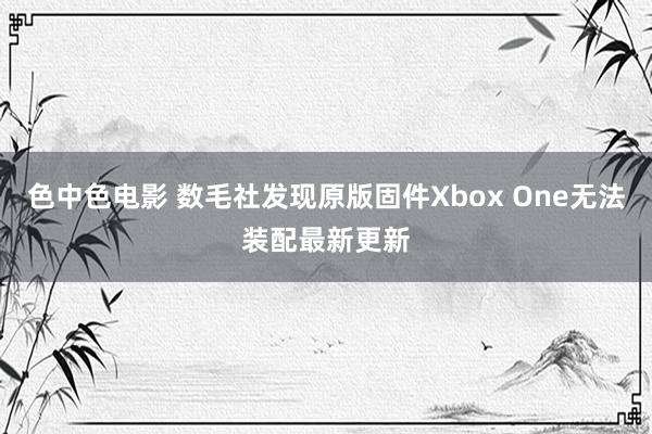 色中色电影 数毛社发现原版固件Xbox One无法装配最新更新