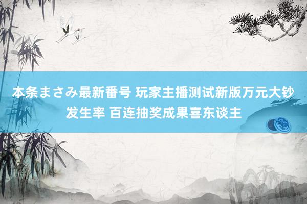 本条まさみ最新番号 玩家主播测试新版万元大钞发生率 百连抽奖成果喜东谈主