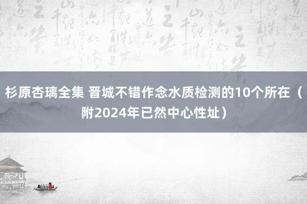 杉原杏璃全集 晋城不错作念水质检测的10个所在（附2024年已然中心性址）