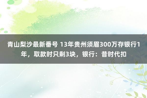 青山梨沙最新番号 13年贵州须眉300万存银行1年，取款时只剩3块，银行：昔时代扣