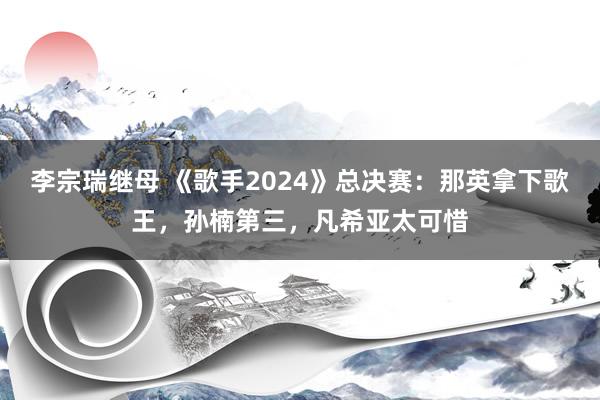 李宗瑞继母 《歌手2024》总决赛：那英拿下歌王，孙楠第三，凡希亚太可惜