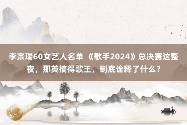 李宗瑞60女艺人名单 《歌手2024》总决赛这整夜，那英摘得歌王，到底诠释了什么？