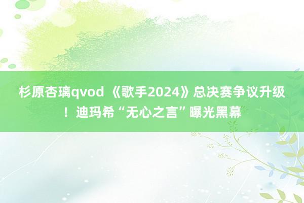 杉原杏璃qvod 《歌手2024》总决赛争议升级！迪玛希“无心之言”曝光黑幕