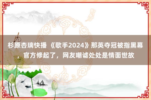 杉原杏璃快播 《歌手2024》那英夺冠被指黑幕，官方修起了，网友嘲谑处处是情面世故