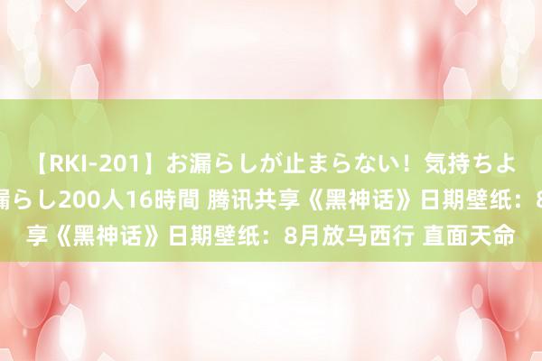 【RKI-201】お漏らしが止まらない！気持ちよすぎる失禁・羞恥お漏らし200人16時間 腾讯共享《黑神话》日期壁纸：8月放马西行 直面天命