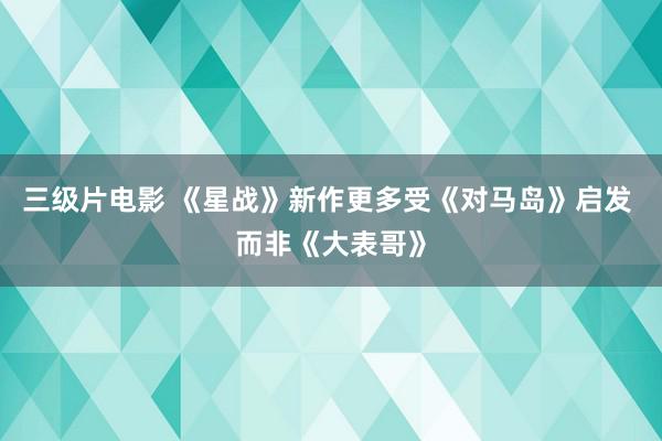 三级片电影 《星战》新作更多受《对马岛》启发 而非《大表哥》