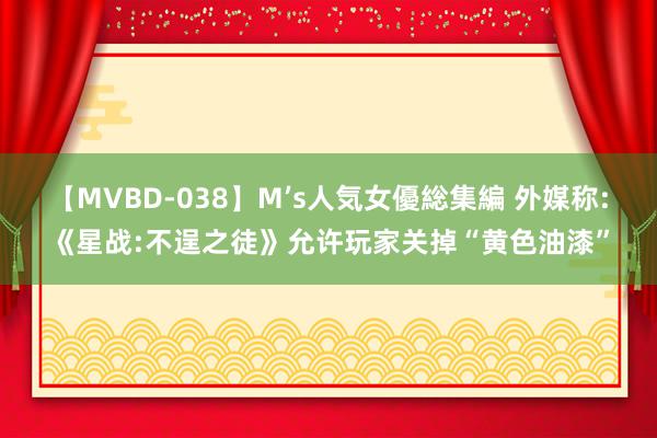 【MVBD-038】M’s人気女優総集編 外媒称:《星战:不逞之徒》允许玩家关掉“黄色油漆”