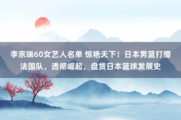 李宗瑞60女艺人名单 惊艳天下！日本男篮打懵法国队，透彻崛起，盘货日本篮球发展史