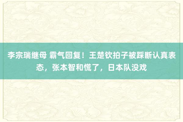 李宗瑞继母 霸气回复！王楚钦拍子被踩断认真表态，张本智和慌了，日本队没戏