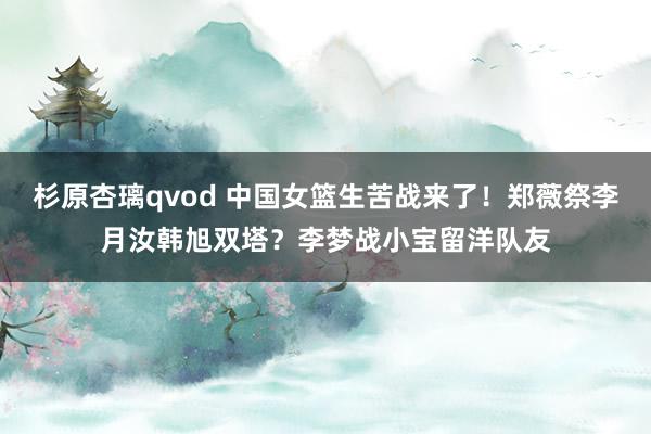 杉原杏璃qvod 中国女篮生苦战来了！郑薇祭李月汝韩旭双塔？李梦战小宝留洋队友