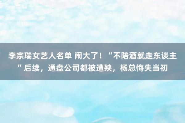 李宗瑞女艺人名单 闹大了！“不陪酒就走东谈主”后续，通盘公司都被遭殃，杨总悔失当初