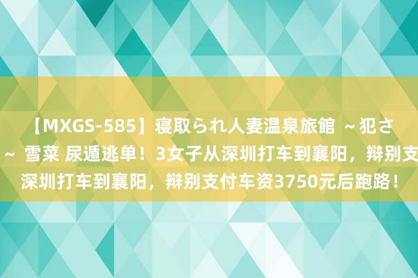 【MXGS-585】寝取られ人妻温泉旅館 ～犯され願望、濡れる美人妻～ 雪菜 尿遁逃单！3女子从深圳打车到襄阳，辩别支付车资3750元后跑路！