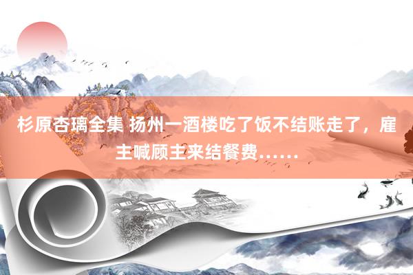 杉原杏璃全集 扬州一酒楼吃了饭不结账走了，雇主喊顾主来结餐费……