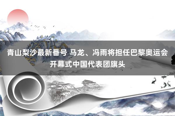 青山梨沙最新番号 马龙、冯雨将担任巴黎奥运会开幕式中国代表团旗头