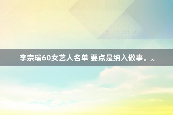 李宗瑞60女艺人名单 要点是纳入做事。。