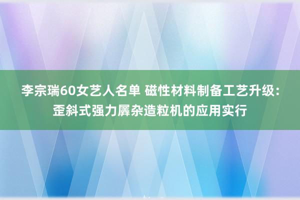 李宗瑞60女艺人名单 磁性材料制备工艺升级：歪斜式强力羼杂造粒机的应用实行