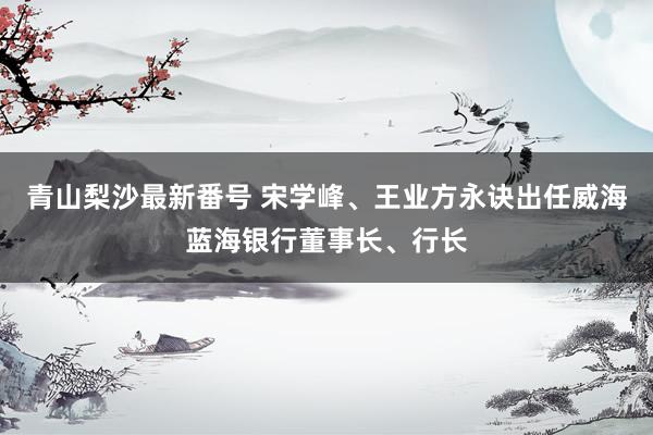 青山梨沙最新番号 宋学峰、王业方永诀出任威海蓝海银行董事长、行长