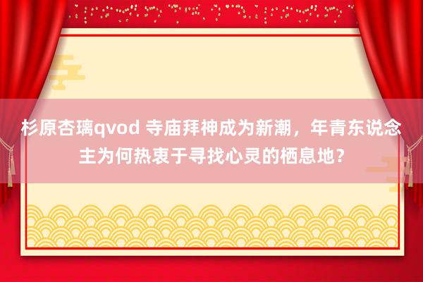 杉原杏璃qvod 寺庙拜神成为新潮，年青东说念主为何热衷于寻找心灵的栖息地？