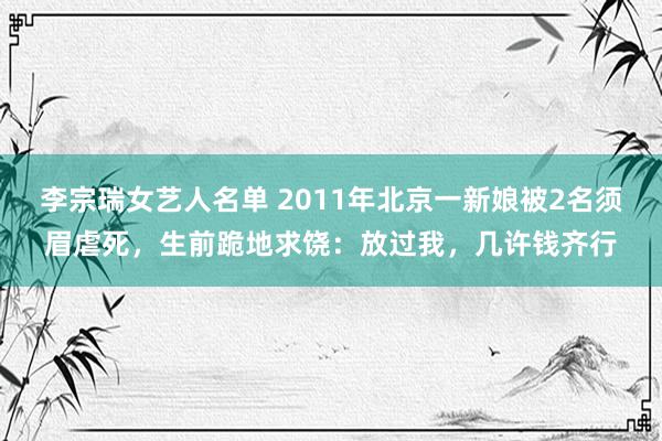 李宗瑞女艺人名单 2011年北京一新娘被2名须眉虐死，生前跪地求饶：放过我，几许钱齐行