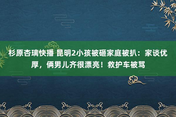 杉原杏璃快播 昆明2小孩被砸家庭被扒：家谈优厚，俩男儿齐很漂亮！救护车被骂