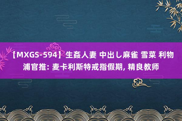 【MXGS-594】生姦人妻 中出し麻雀 雪菜 利物浦官推: 麦卡利斯特戒指假期, 精良教师