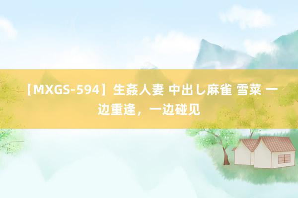 【MXGS-594】生姦人妻 中出し麻雀 雪菜 一边重逢，一边碰见