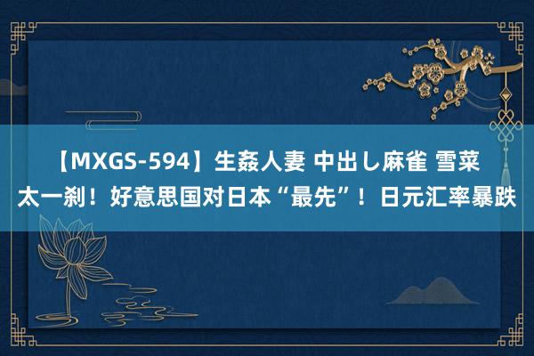 【MXGS-594】生姦人妻 中出し麻雀 雪菜 太一刹！好意思国对日本“最先”！日元汇率暴跌