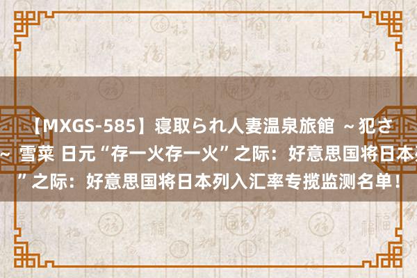 【MXGS-585】寝取られ人妻温泉旅館 ～犯され願望、濡れる美人妻～ 雪菜 日元“存一火存一火”之际：好意思国将日本列入汇率专揽监测名单！