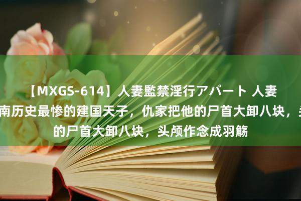 【MXGS-614】人妻監禁淫行アパート 人妻女雀士 雪菜 越南历史最惨的建国天子，仇家把他的尸首大卸八块，头颅作念成羽觞