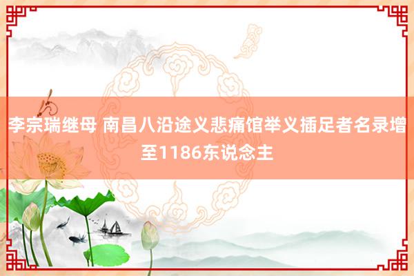 李宗瑞继母 南昌八沿途义悲痛馆举义插足者名录增至1186东说念主