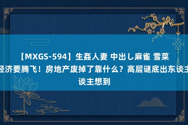 【MXGS-594】生姦人妻 中出し麻雀 雪菜 中国经济要腾飞！房地产废掉了靠什么？高层谜底出东谈主想到