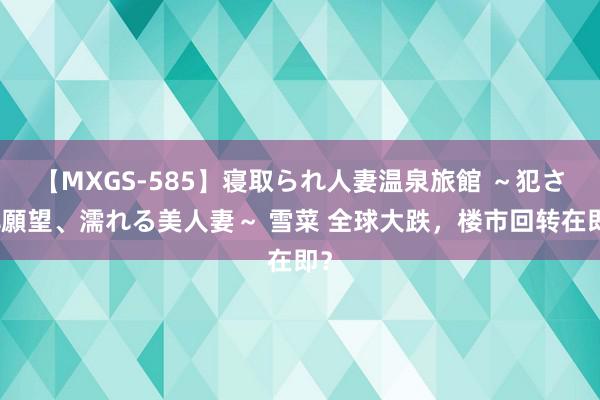 【MXGS-585】寝取られ人妻温泉旅館 ～犯され願望、濡れる美人妻～ 雪菜 全球大跌，楼市回转在即？