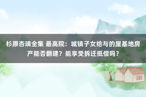 杉原杏璃全集 最高院：城镇子女给与的屋基地房产能否翻建？能享受拆迁抵偿吗？