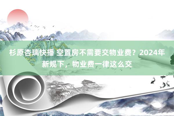 杉原杏璃快播 空置房不需要交物业费？2024年新规下，物业费一律这么交