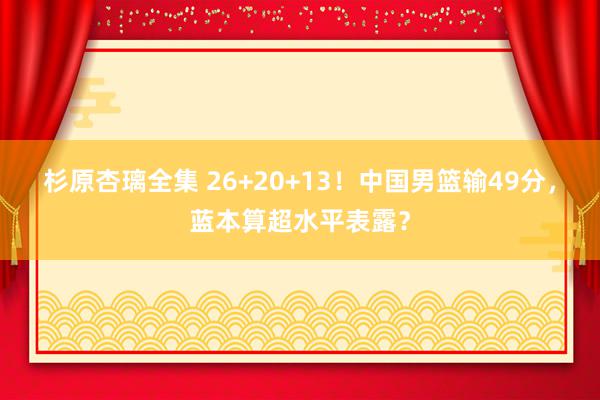 杉原杏璃全集 26+20+13！中国男篮输49分，蓝本算超水平表露？