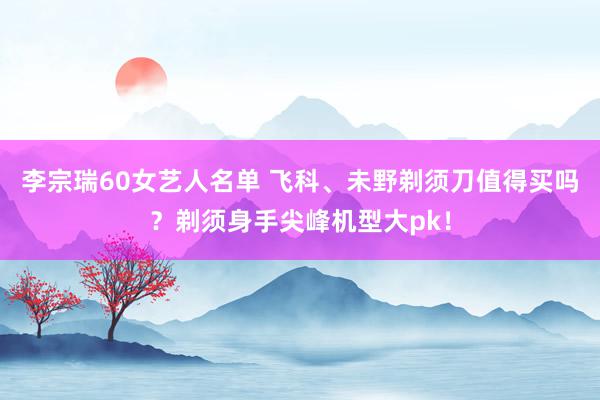 李宗瑞60女艺人名单 飞科、未野剃须刀值得买吗？剃须身手尖峰机型大pk！