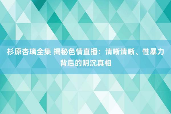 杉原杏璃全集 揭秘色情直播：清晰清晰、性暴力背后的阴沉真相