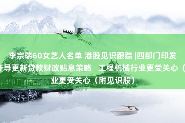 李宗瑞60女艺人名单 港股见识跟踪 |四部门印发见告引申开导更新贷款财政贴息策略   工程机械行业更受关心（附见识股）