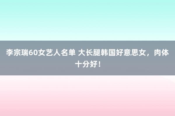 李宗瑞60女艺人名单 大长腿韩国好意思女，肉体十分好！