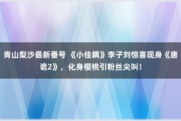 青山梨沙最新番号 《小佳耦》李子刘惊喜现身《唐诡2》，化身樱桃引粉丝尖叫！